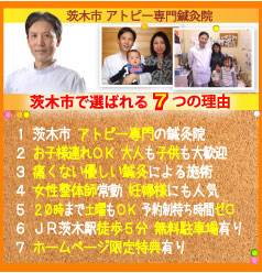 茨木市で選ばれる７つの理由:１．茨木市 アトピー専門の鍼灸院、２．お子様連れOK 大人も子供も大歓迎、３．痛くない優しい鍼灸による施術、４．女性整体師常勤 妊婦様にも人気、５．20時まで土曜もOK 予約制待ち時間ゼロ、６．JR茨木駅徒歩5分 無料駐車場有り、７．ホームページ限定特典有り